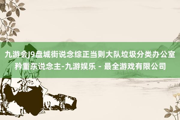 九游会J9盘城街说念综正当则大队垃圾分类办公室矜重东说念主-九游娱乐 - 最全游戏有限公司