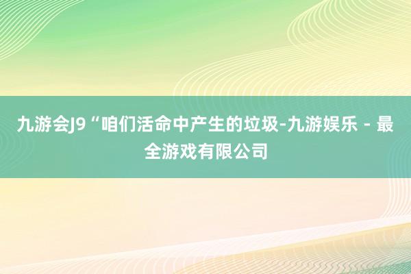 九游会J9“咱们活命中产生的垃圾-九游娱乐 - 最全游戏有限公司