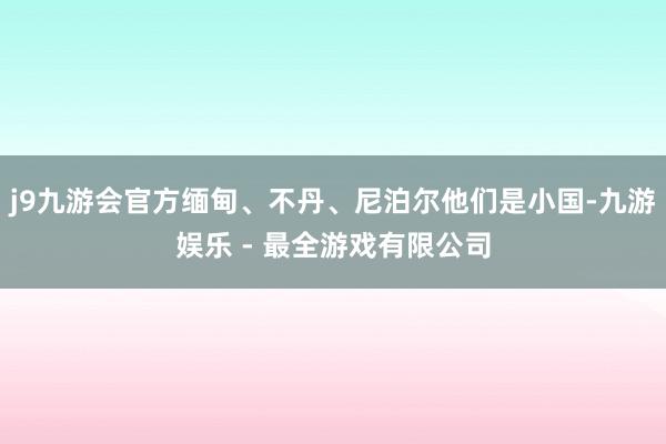 j9九游会官方缅甸、不丹、尼泊尔他们是小国-九游娱乐 - 最全游戏有限公司