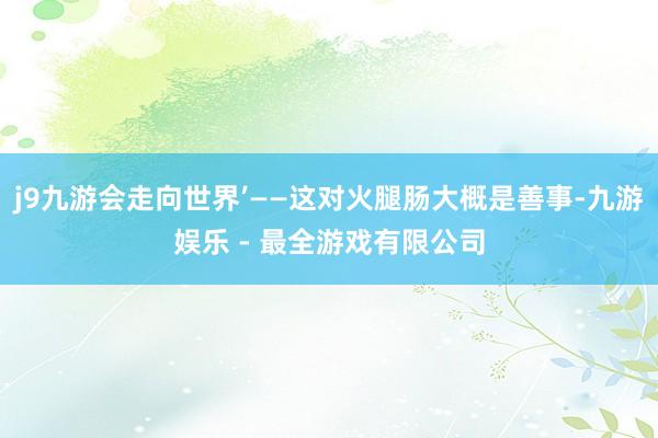 j9九游会走向世界’——这对火腿肠大概是善事-九游娱乐 - 最全游戏有限公司