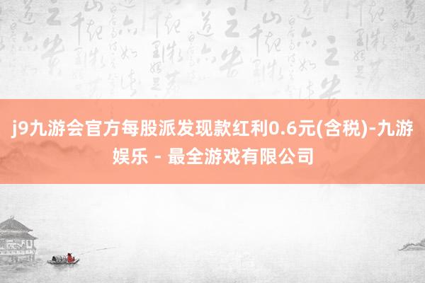 j9九游会官方每股派发现款红利0.6元(含税)-九游娱乐 - 最全游戏有限公司