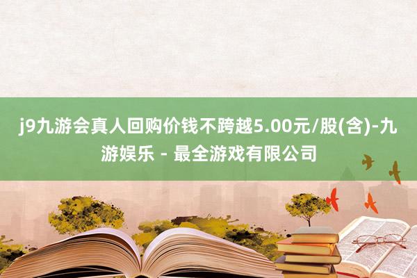 j9九游会真人回购价钱不跨越5.00元/股(含)-九游娱乐 - 最全游戏有限公司