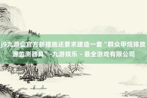 j9九游会官方新措施还要求建造一套“群众甲烷排放源监测器具”-九游娱乐 - 最全游戏有限公司