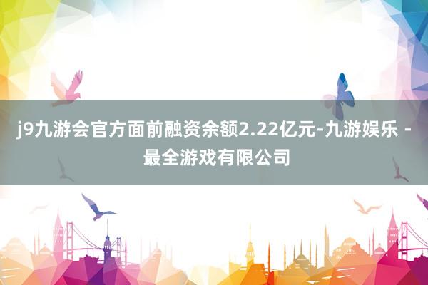 j9九游会官方面前融资余额2.22亿元-九游娱乐 - 最全游戏有限公司