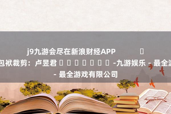 j9九游会尽在新浪财经APP            						包袱裁剪：卢昱君 							-九游娱乐 - 最全游戏有限公司