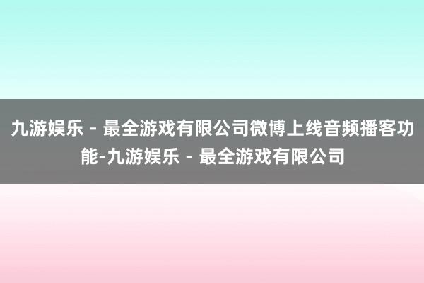 九游娱乐 - 最全游戏有限公司微博上线音频播客功能-九游娱乐 - 最全游戏有限公司