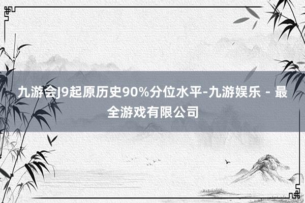 九游会J9起原历史90%分位水平-九游娱乐 - 最全游戏有限公司