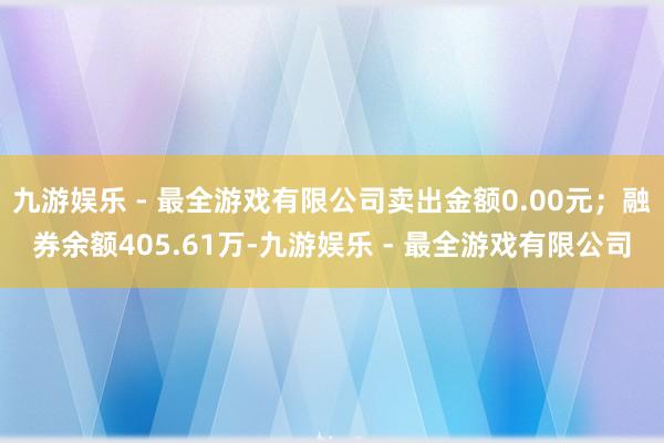 九游娱乐 - 最全游戏有限公司卖出金额0.00元；融券余额405.61万-九游娱乐 - 最全游戏有限公司