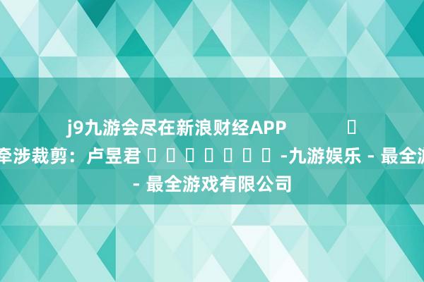 j9九游会尽在新浪财经APP            						牵涉裁剪：卢昱君 							-九游娱乐 - 最全游戏有限公司