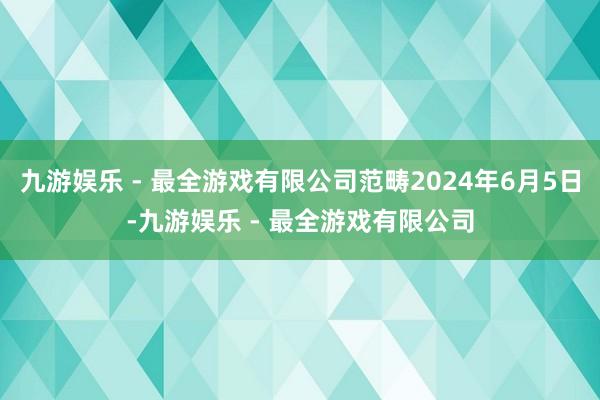 九游娱乐 - 最全游戏有限公司范畴2024年6月5日-九游娱乐 - 最全游戏有限公司