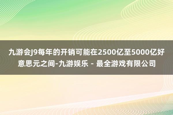 九游会J9每年的开销可能在2500亿至5000亿好意思元之间-九游娱乐 - 最全游戏有限公司