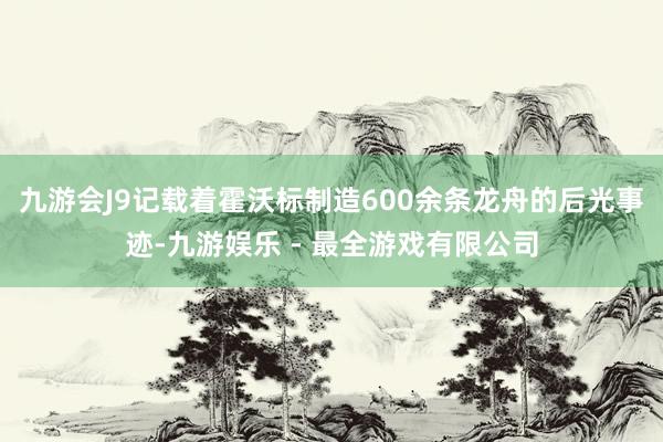 九游会J9记载着霍沃标制造600余条龙舟的后光事迹-九游娱乐 - 最全游戏有限公司