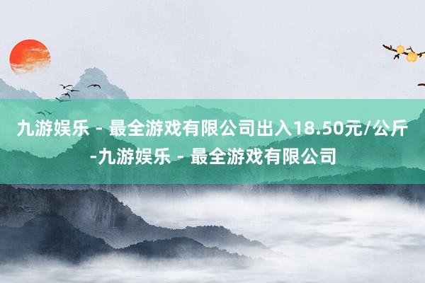 九游娱乐 - 最全游戏有限公司出入18.50元/公斤-九游娱乐 - 最全游戏有限公司