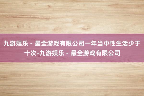 九游娱乐 - 最全游戏有限公司一年当中性生活少于十次-九游娱乐 - 最全游戏有限公司