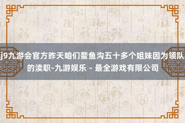 j9九游会官方昨天咱们鳌鱼沟五十多个姐妹因为领队的渎职-九游娱乐 - 最全游戏有限公司