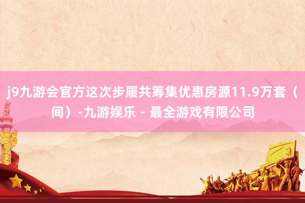 j9九游会官方这次步履共筹集优惠房源11.9万套（间）-九游娱乐 - 最全游戏有限公司