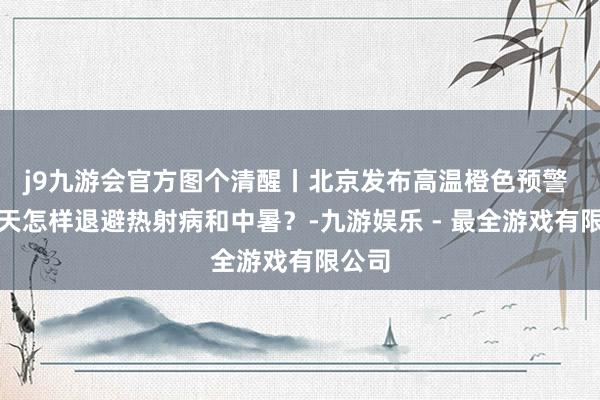 j9九游会官方图个清醒丨北京发布高温橙色预警 高温天怎样退避热射病和中暑？-九游娱乐 - 最全游戏有限公司