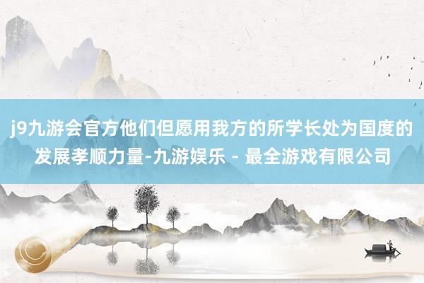 j9九游会官方他们但愿用我方的所学长处为国度的发展孝顺力量-九游娱乐 - 最全游戏有限公司