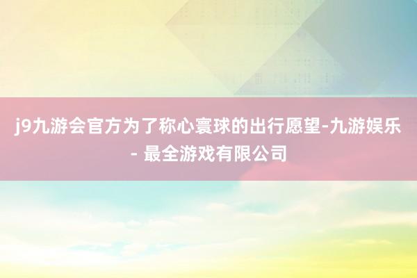 j9九游会官方为了称心寰球的出行愿望-九游娱乐 - 最全游戏有限公司