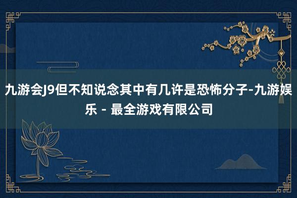 九游会J9但不知说念其中有几许是恐怖分子-九游娱乐 - 最全游戏有限公司