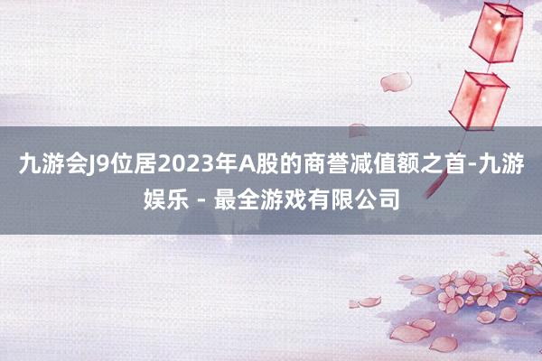 九游会J9位居2023年A股的商誉减值额之首-九游娱乐 - 最全游戏有限公司