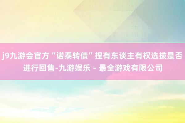 j9九游会官方“诺泰转债”捏有东谈主有权选拔是否进行回售-九游娱乐 - 最全游戏有限公司