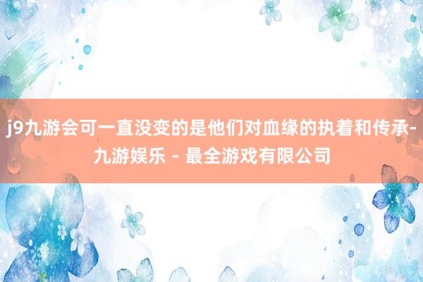 j9九游会可一直没变的是他们对血缘的执着和传承-九游娱乐 - 最全游戏有限公司