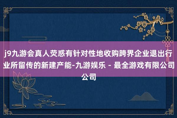 j9九游会真人荧惑有针对性地收购跨界企业退出行业所留传的新建产能-九游娱乐 - 最全游戏有限公司