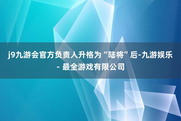 j9九游会官方负责人升格为“陆将”后-九游娱乐 - 最全游戏有限公司