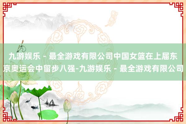 九游娱乐 - 最全游戏有限公司　　中国女篮在上届东京奥运会中留步八强-九游娱乐 - 最全游戏有限公司