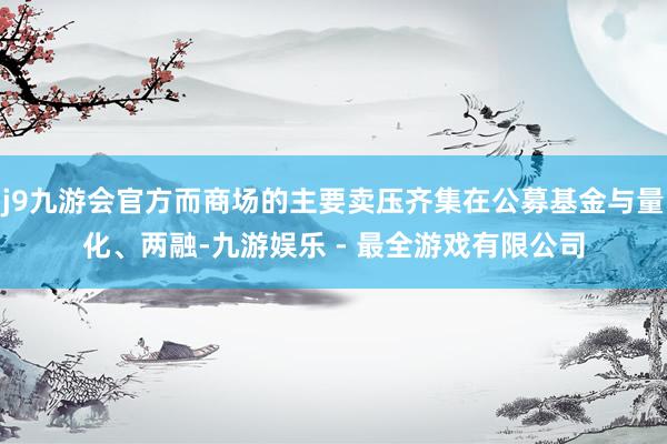 j9九游会官方而商场的主要卖压齐集在公募基金与量化、两融-九游娱乐 - 最全游戏有限公司