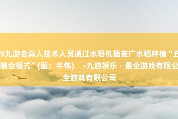 j9九游会真人技术人员通过水稻机插推广水稻种植“五良融合模式”(图：牛伟)    -九游娱乐 - 最全游戏有限公司