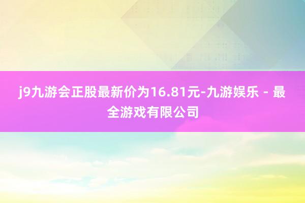 j9九游会正股最新价为16.81元-九游娱乐 - 最全游戏有限公司