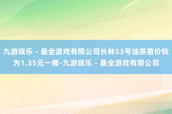 九游娱乐 - 最全游戏有限公司长林53号油茶苗价钱为1.35元一棵-九游娱乐 - 最全游戏有限公司