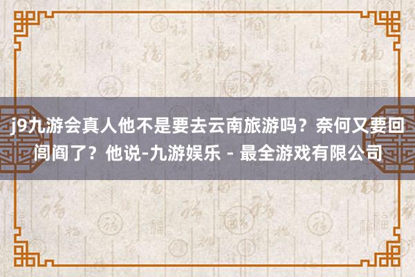 j9九游会真人他不是要去云南旅游吗？奈何又要回闾阎了？他说-九游娱乐 - 最全游戏有限公司