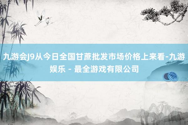 九游会J9从今日全国甘蔗批发市场价格上来看-九游娱乐 - 最全游戏有限公司