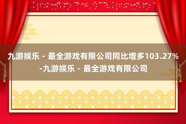 九游娱乐 - 最全游戏有限公司同比增多103.27%-九游娱乐 - 最全游戏有限公司