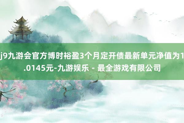 j9九游会官方博时裕盈3个月定开债最新单元净值为1.0145元-九游娱乐 - 最全游戏有限公司