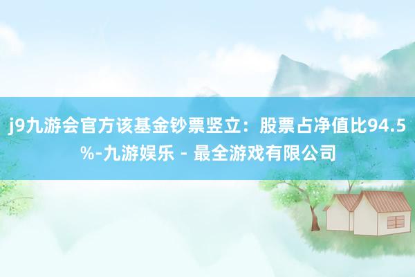 j9九游会官方该基金钞票竖立：股票占净值比94.5%-九游娱乐 - 最全游戏有限公司