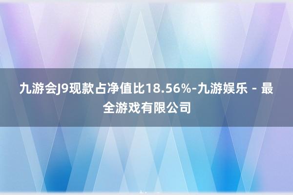 九游会J9现款占净值比18.56%-九游娱乐 - 最全游戏有限公司