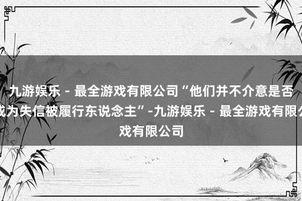 九游娱乐 - 最全游戏有限公司“他们并不介意是否会成为失信被履行东说念主”-九游娱乐 - 最全游戏有限公司