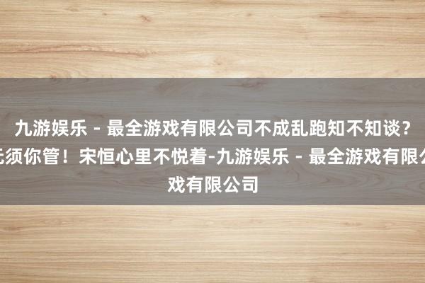 九游娱乐 - 最全游戏有限公司不成乱跑知不知谈？”无须你管！宋恒心里不悦着-九游娱乐 - 最全游戏有限公司