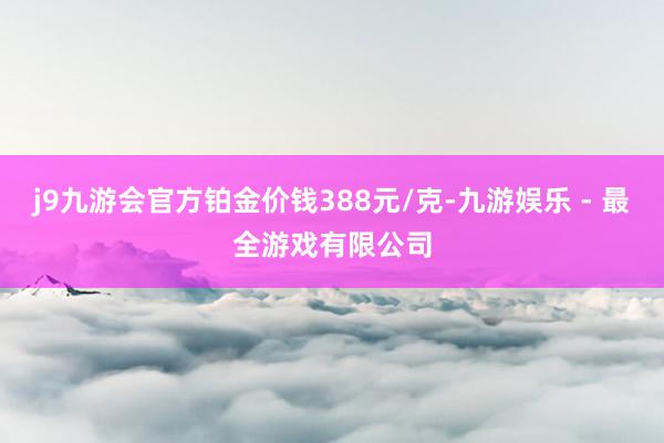 j9九游会官方铂金价钱388元/克-九游娱乐 - 最全游戏有限公司