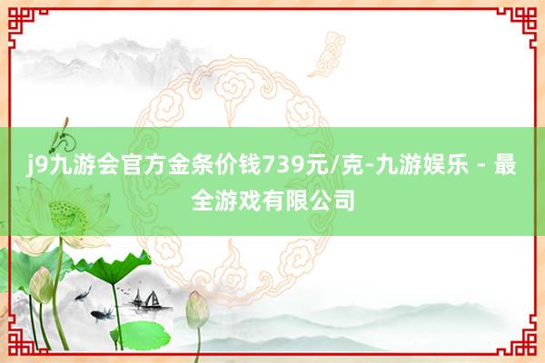 j9九游会官方金条价钱739元/克-九游娱乐 - 最全游戏有限公司