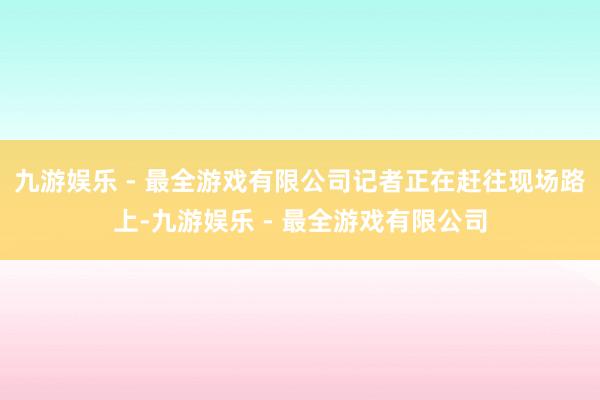 九游娱乐 - 最全游戏有限公司记者正在赶往现场路上-九游娱乐 - 最全游戏有限公司