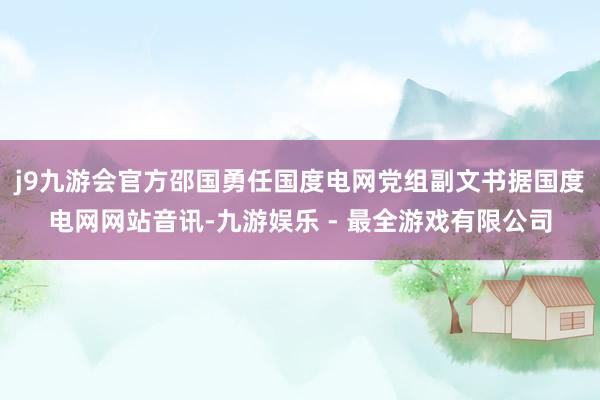 j9九游会官方邵国勇任国度电网党组副文书据国度电网网站音讯-九游娱乐 - 最全游戏有限公司