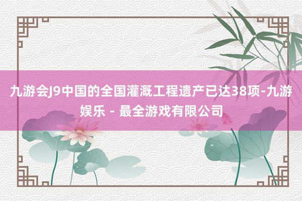 九游会J9中国的全国灌溉工程遗产已达38项-九游娱乐 - 最全游戏有限公司