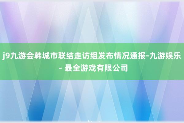 j9九游会韩城市联结走访组发布情况通报-九游娱乐 - 最全游戏有限公司