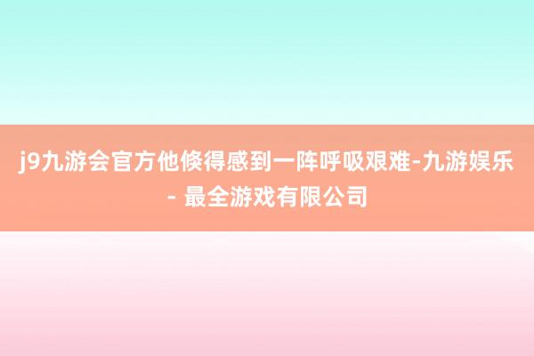 j9九游会官方他倏得感到一阵呼吸艰难-九游娱乐 - 最全游戏有限公司