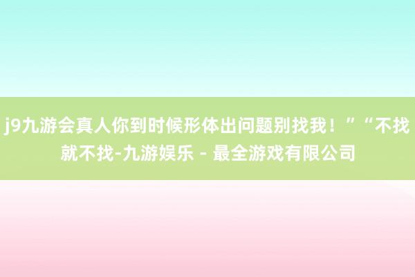 j9九游会真人你到时候形体出问题别找我！”“不找就不找-九游娱乐 - 最全游戏有限公司